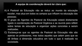 A equipe de coordenação deverá ter claro que:
A) A Pastoral da Educação não se reduz ao mundo da educação
escolar, mas atua em todos os campos que influem na educação das
pessoas;
B) O grupo de Agentes da Pastoral da Educação estará diretamente
ligado à coordenação da Pastoral Orgânica e se reunirá para refletir
sobre temas de educação e organizar ações concretas a serem
realizadas.
C) Esclareça-se que os agentes da Pastoral da Educação não são
apenas os professores, mas todos aqueles que zelam para que se
dê ênfase à dimensão educativa em tudo o que é realizado na
sociedade.
 