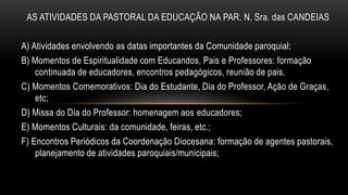 AS ATIVIDADES DA PASTORAL DA EDUCAÇÃO NA PAR. N. Sra. das CANDEIAS
A) Atividades envolvendo as datas importantes da Comunidade paroquial;
B) Momentos de Espiritualidade com Educandos, Pais e Professores: formação
continuada de educadores, encontros pedagógicos, reunião de pais.
C) Momentos Comemorativos: Dia do Estudante, Dia do Professor, Ação de Graças,
etc;
D) Missa do Dia do Professor: homenagem aos educadores;
E) Momentos Culturais: da comunidade, feiras, etc.;
F) Encontros Periódicos da Coordenação Diocesana: formação de agentes pastorais,
planejamento de atividades paroquiais/municipais;
 