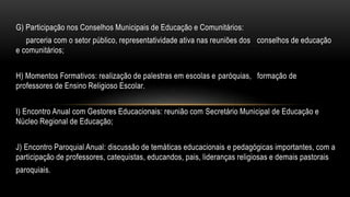 G) Participação nos Conselhos Municipais de Educação e Comunitários:
parceria com o setor público, representatividade ativa nas reuniões dos conselhos de educação
e comunitários;
H) Momentos Formativos: realização de palestras em escolas e paróquias, formação de
professores de Ensino Religioso Escolar.
I) Encontro Anual com Gestores Educacionais: reunião com Secretário Municipal de Educação e
Núcleo Regional de Educação;
J) Encontro Paroquial Anual: discussão de temáticas educacionais e pedagógicas importantes, com a
participação de professores, catequistas, educandos, pais, lideranças religiosas e demais pastorais
paroquiais.
 