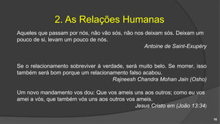 2. As Relações Humanas
Aqueles que passam por nós, não vão sós, não nos deixam sós. Deixam um
pouco de si, levam um pouco de nós.
Antoine de Saint-Exupéry
Se o relacionamento sobreviver à verdade, será muito belo. Se morrer, isso
também será bom porque um relacionamento falso acabou.
Rajneesh Chandra Mohan Jain (Osho)
Um novo mandamento vos dou: Que vos ameis uns aos outros; como eu vos
amei a vós, que também vós uns aos outros vos ameis.
Jesus Cristo em (João 13:34)
16
 