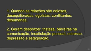 1. Quando as relações são odiosas,
desequilibradas, egoístas, conflitantes,
desumanas;
2. Geram desprazer, tristeza, barreiras na
comunicação, insatisfação pessoal, estresse,
depressão e estagnação.
20
 