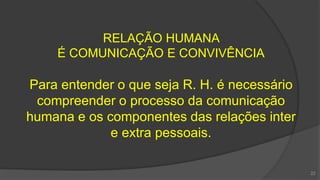 RELAÇÃO HUMANA
É COMUNICAÇÃO E CONVIVÊNCIA
Para entender o que seja R. H. é necessário
compreender o processo da comunicação
humana e os componentes das relações inter
e extra pessoais.
22
 