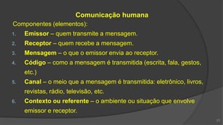 Comunicação humana
Componentes (elementos):
1. Emissor – quem transmite a mensagem.
2. Receptor – quem recebe a mensagem.
3. Mensagem – o que o emissor envia ao receptor.
4. Código – como a mensagem é transmitida (escrita, fala, gestos,
etc.)
5. Canal – o meio que a mensagem é transmitida: eletrônico, livros,
revistas, rádio, televisão, etc.
6. Contexto ou referente – o ambiente ou situação que envolve
emissor e receptor.
23
 