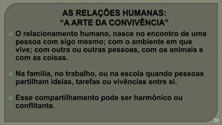  O relacionamento humano, nasce no encontro de uma
pessoa com sigo mesmo; com o ambiente em que
vive; com outra ou outras pessoas, com os animais e
com as coisas.
 Na família, no trabalho, ou na escola quando pessoas
partilham ideias, tarefas ou vivências entre si.
 Esse compartilhamento pode ser harmônico ou
conflitante.
26
 