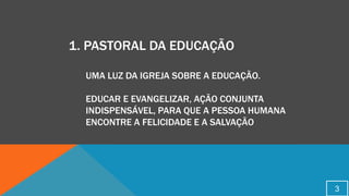 1. PASTORAL DA EDUCAÇÃO
UMA LUZ DA IGREJA SOBRE A EDUCAÇÃO.
EDUCAR E EVANGELIZAR, AÇÃO CONJUNTA
INDISPENSÁVEL, PARA QUE A PESSOA HUMANA
ENCONTRE A FELICIDADE E A SALVAÇÃO
3
 