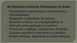 As Relações Humanas Embasadas no Amor:
1. Humanizam a convivência e reconhecem a
individualidade;
2. Respeitam à dignidade da pessoa;
3. Eliminam a fofoca, os prejulgamentos, a
distinção entre pessoas e o racismo;
4. Promovem o diálogo, reconstroem a família;
5. Causam equilíbrio e harmonia no trabalho;
6. Evitam estresse, depressão e outras doenças.
30
 