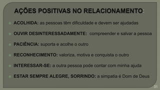  ACOLHIDA: as pessoas têm dificuldade e devem ser ajudadas
 OUVIR DESINTERESSADAMENTE: compreender e salvar a pessoa
 PACIÊNCIA: suporta e acolhe o outro
 RECONHECIMENTO: valoriza, motiva e conquista o outro
 INTERESSAR-SE: a outra pessoa pode contar com minha ajuda
 ESTAR SEMPRE ALEGRE, SORRINDO: a simpatia é Dom de Deus
31
 