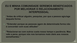  "Antes de criticar alguém, pesquise, por que a pessoa agiu/age
daquela forma
 "Entender porque as pessoas agem de determinada forma não
é concordar com suas atitudes“
 "Relacionar-se com outros custa nosso tempo e paciência. Mas
vale a pena, porque nós nos tornamos mais úteis aos nossos
semelhantes."
32
 