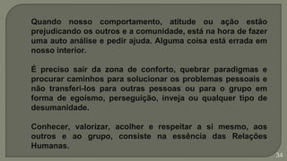 Quando nosso comportamento, atitude ou ação estão
prejudicando os outros e a comunidade, está na hora de fazer
uma auto análise e pedir ajuda. Alguma coisa está errada em
nosso interior.
É preciso sair da zona de conforto, quebrar paradigmas e
procurar caminhos para solucionar os problemas pessoais e
não transferi-los para outras pessoas ou para o grupo em
forma de egoísmo, perseguição, inveja ou qualquer tipo de
desumanidade.
Conhecer, valorizar, acolher e respeitar a si mesmo, aos
outros e ao grupo, consiste na essência das Relações
Humanas.
34
 