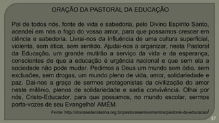 37
ORAÇÃO DA PASTORAL DA EDUCAÇÃO
Pai de todos nós, fonte de vida e sabedoria, pelo Divino Espírito Santo,
acendei em nós o fogo do vosso amor, para que possamos crescer em
ciência e sabedoria. Livrai-nos da influência de uma cultura superficial,
violenta, sem ética, sem sentido. Ajudai-nos a organizar, nesta Pastoral
da Educação, um grande mutirão a serviço da vida e da esperança,
conscientes de que a educação é urgência nacional e que sem ela a
sociedade não pode mudar. Pedimos a Deus um mundo sem ódio, sem
exclusões, sem drogas, um mundo pleno de vida, amor, solidariedade e
paz. Dai-nos a graça de sermos protagonistas da civilização do amor
neste milênio, plenos de solidariedade e sadia convivência. Olhai por
nós, Cristo-Educador, para que possamos, no mundo escolar, sermos
porta-vozes de seu Evangelho! AMÉM.
Fonte: http://diocesedecolatina.org.br/pastoraisemovimentos/pastoral-da-educacao/
 