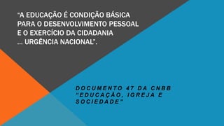 “A EDUCAÇÃO É CONDIÇÃO BÁSICA
PARA O DESENVOLVIMENTO PESSOAL
E O EXERCÍCIO DA CIDADANIA
… URGÊNCIA NACIONAL”.
D O C U M E N T O 4 7 D A C N B B
“ E D U C A Ç Ã O , I G R E J A E
S O C I E D A D E ”
 