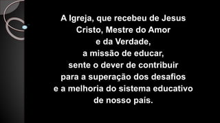 A Igreja, que recebeu de Jesus
Cristo, Mestre do Amor
e da Verdade,
a missão de educar,
sente o dever de contribuir
para a superação dos desafios
e a melhoria do sistema educativo
de nosso país.
 