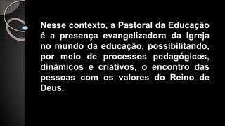 Nesse contexto, a Pastoral da Educação
é a presença evangelizadora da Igreja
no mundo da educação, possibilitando,
por meio de processos pedagógicos,
dinâmicos e criativos, o encontro das
pessoas com os valores do Reino de
Deus.
 