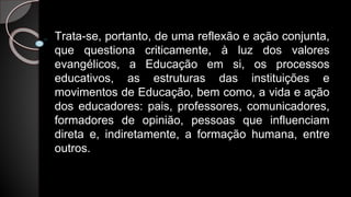 Trata-se, portanto, de uma reflexão e ação conjunta,
que questiona criticamente, à luz dos valores
evangélicos, a Educação em si, os processos
educativos, as estruturas das instituições e
movimentos de Educação, bem como, a vida e ação
dos educadores: pais, professores, comunicadores,
formadores de opinião, pessoas que influenciam
direta e, indiretamente, a formação humana, entre
outros.
 