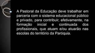 A Pastoral da Educação deve trabalhar em
parceria com o sistema educacional público
e privado, para contribuir, efetivamente, na
formação inicial e continuada dos
profissionais, que atuam e/ou atuarão nas
escolas do território da Paróquia.
 