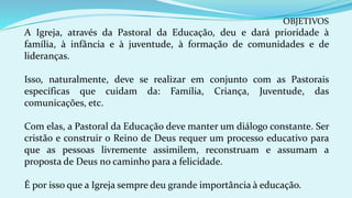 OBJETIVOS
A Igreja, através da Pastoral da Educação, deu e dará prioridade à
família, à infância e à juventude, à formação de comunidades e de
lideranças.
Isso, naturalmente, deve se realizar em conjunto com as Pastorais
específicas que cuidam da: Família, Criança, Juventude, das
comunicações, etc.
Com elas, a Pastoral da Educação deve manter um diálogo constante. Ser
cristão e construir o Reino de Deus requer um processo educativo para
que as pessoas livremente assimilem, reconstruam e assumam a
proposta de Deus no caminho para a felicidade.
É por isso que a Igreja sempre deu grande importância à educação.
 