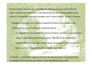 - Paisagem: é mais que uma referência espacial ou física. É uma categoria que
sintetiza os elementos estéticos do ambiente natural.
- A valorização de uma paisagem é cultural e histórica. Se relaciona ao ambiente
natural, mas também ao ambiente urbano. Tem uma forte relação com a
sensibilidade moderna. Logo, a preservação da paisagem é tanto ambiental
quanto cultural, independente de sua feição mais “objetiva”.
A questão é, o patrimônio natural está isento da ação humana? Como pensar sua
articulação com a formação da memória e das identidades nacionais?
Diversos autores apontam para um defesa da natureza enquanto patrimônio por
valores que lhes seja intrínsecos, e não apenas por sua dimensão paisagística e/ou
cultural. A perspectiva é de que a paisagem seria “menos natural” do que a natureza.
 