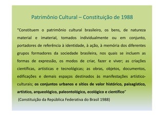 Patrimônio Cultural – Constituição de 1988
“Constituem o patrimônio cultural brasileiro, os bens, de natureza
material e imaterial, tomados individualmente ou em conjunto,
portadores de referência à identidade, à ação, à memória dos diferentes
grupos formadores da sociedade brasileira, nos quais se incluem as
formas de expressão, os modos de criar, fazer e viver; as criações
científicas, artísticas e tecnológicas; as obras, objetos, documentos,
edificações e demais espaços destinados às manifestações artístico-
culturais; os conjuntos urbanos e sítios de valor histórico, paisagístico,
artístico, arqueológico, paleontológico, ecológico e científico”
(Constituição da República Federativa do Brasil 1988)
 