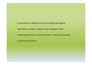 A Constituição de 1988 permite uma renovação da categoria
“patrimônio”, quando a categoria “bens intangíveis” [bens
imateriais] ganha força e o próprio Estado se coloca positivamente
na defesa do patrimônio.
 