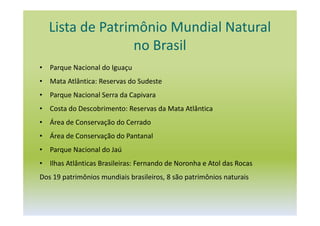 Lista de Patrimônio Mundial Natural
no Brasil
• Parque Nacional do Iguaçu
• Mata Atlântica: Reservas do Sudeste
• Parque Nacional Serra da Capivara
• Costa do Descobrimento: Reservas da Mata Atlântica
• Área de Conservação do Cerrado
• Área de Conservação do Pantanal
• Parque Nacional do Jaú
• Ilhas Atlânticas Brasileiras: Fernando de Noronha e Atol das Rocas
Dos 19 patrimônios mundiais brasileiros, 8 são patrimônios naturais
 