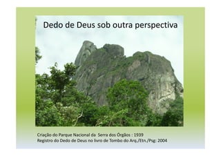 Dedo de Deus sob outra perspectiva
Criação do Parque Nacional da Serra dos Órgãos : 1939
Registro do Dedo de Deus no livro de Tombo do Arq./Etn./Psg: 2004
 