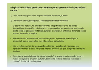 A legislação brasileira prevê dois caminhos para a preservação do patrimônio
natural:
1) Pelo valor ecológico: sob a responsabilidade do IBAMA/ICMBio
2) Pelo valor cênico/paisagístico : sob responsabilidade do IPHAN
- O patrimônio natural, no âmbito do IPHAN, é registrado no Livro de Tombo
Arqueológico, Etnográfico e Paisagístico, o que revela a perspectiva de uma relação
direta entre as paisagens históricas, culturais e naturais. E enfatiza a dimensão cênica
sobre a dimensão ecológica.
- Mas se observa atualmente é uma mudança para a preservação ecológica e
ambiental, que se sobrepões, mas não exclui, a paisagística
- Isto se reflete nas leis de preservação ambiental , quesão mais rigorosa e têm
apresentado mais eficácia no que se refere à proteção do que o registro no livro de
tombos.
- No entanto, a possibilidade da “dupla proteção” promove uma integração entre o
“valor ecológico” e o “valor” cultural”, bem como reduz a distância “natureza e
cultura”. Porém não a ultrapassa.
 