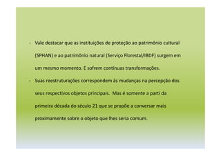 - Vale destacar que as instituições de proteção ao patrimônio cultural
(SPHAN) e ao patrimônio natural (Serviço Florestal/IBDF) surgem em
um mesmo momento. E sofrem contínuas transformações.
- Suas reestruturações correspondem às mudanças na percepção dos
seus respectivos objetos principais. Mas é somente a parti da
primeira década do século 21 que se propõe a conversar mais
proximamente sobre o objeto que lhes seria comum.
 