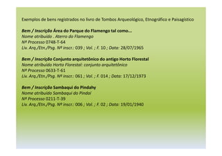 Exemplos de bens registrados no livro de Tombos Arqueológico, Etnográfico e Paisagístico
Bem / Inscrição Área do Parque do Flamengo tal como...
Nome atribuído . Aterro do Flamengo
Nº Processo 0748-T-64
Liv. Arq./Etn./Psg. Nº inscr.: 039 ; Vol. ; F. 10 ; Data: 28/07/1965
Bem / Inscrição Conjunto arquitetônico do antigo Horto Florestal
Nome atribuído Horto Florestal: conjunto arquitetônico
Nº Processo 0633-T-61
Liv. Arq./Etn./Psg. Nº inscr.: 061 ; Vol. ; F. 014 ; Data: 17/12/1973
Bem / Inscrição Sambaqui do Pindahy
Nome atribuído Sambaqui do Pindaí
Nº Processo 0211-T-39
Liv. Arq./Etn./Psg. Nº inscr.: 006 ; Vol. ; F. 02 ; Data: 19/01/1940
 