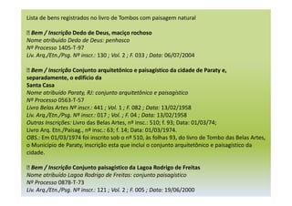Lista de bens registrados no livro de Tombos com paisagem natural
 Bem / Inscrição Dedo de Deus, maciço rochoso
Nome atribuído Dedo de Deus: penhasco
Nº Processo 1405-T-97
Liv. Arq./Etn./Psg. Nº inscr.: 130 ; Vol. 2 ; F. 033 ; Data: 06/07/2004
 Bem / Inscrição Conjunto arquitetônico e paisagístico da cidade de Paraty e,
separadamente, o edifício da
Santa Casa
Nome atribuído Paraty, RJ: conjunto arquitetônico e paisagístico
Nº Processo 0563-T-57
Livro Belas Artes Nº inscr.: 441 ; Vol. 1 ; F. 082 ; Data: 13/02/1958
Liv. Arq./Etn./Psg. Nº inscr.: 017 ; Vol. ; F. 04 ; Data: 13/02/1958
Outras Inscrições: Livro das Belas Artes, nº insc.: 510; f. 93; Data: 01/03/74;
Livro Arq. Etn./Paisag., nº insc.: 63; f. 14; Data: 01/03/1974.
OBS.: Em 01/03/1974 foi inscrito sob o nº 510, às folhas 93, do livro de Tombo das Belas Artes,
o Município de Paraty, inscrição esta que inclui o conjunto arquitetônico e paisagístico da
cidade.
 Bem / Inscrição Conjunto paisagístico da Lagoa Rodrigo de Freitas
Nome atribuído Lagoa Rodrigo de Freitas: conjunto paisagístico
Nº Processo 0878-T-73
Liv. Arq./Etn./Psg. Nº inscr.: 121 ; Vol. 2 ; F. 005 ; Data: 19/06/2000
 