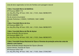 Lista de bens registrados no livro de Tombos com paisagem natural
 Bem / Inscrição Morro da Babilônia
Nº Processo 0869-T-73
Liv. Arq./Etn./Psg. Nº inscr.: 054 ; Vol. ; F. 013 ; Data: 08/08/1973
RIO DE JANEIRO
Rio de Janeiro (município)
[Versão Preliminar / CODOC / COPEDOC / DAF / 2009]
91
 Bem / Inscrição Morro da Urca
Nº Processo 0869-T-73
Liv. Arq./Etn./Psg. Nº inscr.: 053 ; Vol. ; F. 013 ; Data: 08/08/1973
 Bem / Inscrição Morro do Pão de Açúcar
Nome atribuído Pão de Açúcar
Nº Processo 0869-T-73
Liv. Arq./Etn./Psg. Nº inscr.: 052 ; Vol. ; F. 013 ; Data: 08/08/1973
 Bem / Inscrição Parque Nacional da Tijuca e Florestas de proteção acima das cotas de
oitenta e cem metros.
Nome atribuído Parque Nacional da Tijuca e floresta
Outras denom. Floresta da Tijuca
Nº Processo 0762-T-65
Liv. Arq./Etn./Psg. Nº inscr.: 042 ; Vol. ; F. 010 ; Data: 27/04/1967
 