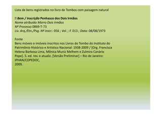 Lista de bens registrados no livro de Tombos com paisagem natural
 Bem / Inscrição Penhasco dos Dois Irmãos
Nome atribuído Morro Dois Irmãos
Nº Processo 0869-T-73
Liv. Arq./Etn./Psg. Nº inscr.: 056 ; Vol. ; F. 013 ; Data: 08/08/1973
Fonte
Bens móveis e imóveis inscritos nos Livros do Tombo do Instituto do
Patrimônio Histórico e Artístico Nacional: 1938-2009 / [Org. Francisca
Helena Barbosa Lima, Mônica Muniz Melhem e Zulmira Canário
Pope]. 5. ed. rev. e atualiz. [Versão Preliminar] – Rio de Janeiro:
IPHAN/COPEDOC,
2009.
 