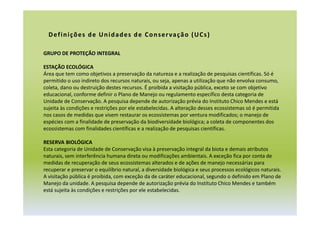 GRUPO DE PROTEÇÃO INTEGRAL
ESTAÇÃO ECOLÓGICA
Área que tem como objetivos a preservação da natureza e a realização de pesquisas científicas. Só é
permitido o uso indireto dos recursos naturais, ou seja, apenas a utilização que não envolva consumo,
coleta, dano ou destruição destes recursos. É proibida a visitação pública, exceto se com objetivo
educacional, conforme definir o Plano de Manejo ou regulamento específico desta categoria de
Unidade de Conservação. A pesquisa depende de autorização prévia do Instituto Chico Mendes e está
sujeita às condições e restrições por ele estabelecidas. A alteração desses ecossistemas só é permitida
nos casos de medidas que visem restaurar os ecossistemas por ventura modificados; o manejo de
espécies com a finalidade de preservação da biodiversidade biológica; a coleta de componentes dos
ecossistemas com finalidades científicas e a realização de pesquisas científicas.
RESERVA BIOLÓGICA
Esta categoria de Unidade de Conservação visa à preservação integral da biota e demais atributos
naturais, sem interferência humana direta ou modificações ambientais. A exceção fica por conta de
medidas de recuperação de seus ecossistemas alterados e de ações de manejo necessárias para
recuperar e preservar o equilíbrio natural, a diversidade biológica e seus processos ecológicos naturais.
A visitação pública é proibida, com exceção da de caráter educacional, segundo o definido em Plano de
Manejo da unidade. A pesquisa depende de autorização prévia do Instituto Chico Mendes e também
está sujeita às condições e restrições por ele estabelecidas.
Definições de Unidades de Conservação (UCs)
 
