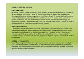 GRUPO DE PROTEÇÃO INTEGRAL
PARQUE NACIONAL
Os parques nacionais são a mais popular e antiga categoria de Unidades de Conservação. Seu objetivo,
segundo a legislação brasileira, é preservar ecossistemas de grande relevância ecológica e beleza
cênica, possibilitando a realização de pesquisas científicas, realização de atividades educacionais e de
interpretação ambiental, recreação e turismo ecológico, por meio do contato com a natureza. O
manejo dos parques, feito pelo Instituto Chico Mendes, leva em consideração a preservação dos
ecossistemas naturais, a pesquisa científica, a educação, a recreação e o turismo. O regime de visitação
pública é definido no Plano de Manejo da respectiva unidade.
MONUMENTO NATURAL
Categoria de Unidade de Conservação que tem como objetivo básico preservar sítios naturais raros,
singulares e/ou de grande beleza cênica. Pode ser constituído por propriedades particulares, desde
que haja compatibilidade entre os objetivos da unidade com a utilização da terra e dos recursos
naturais por parte dos proprietários. Se não houver compatibilidade, a área é desaproriada. É
permitida visitação aos monumentos naturais, e a pesquisa depende de prévia autorização do Instituto
Chico Mendes.
REFÚGIO DE VIDA SILVESTRE
Estes refúgios surgem com o objetivo de proteger ambientes naturais onde se asseguram condições
para a existência ou reprodução de espécies ou comunidades da flora local e da fauna residente ou
migratória. Eles podem ser constituídos, assim como os monumentos naturais, por áreas particulares,
seguindo as mesmas exigências legais.
 