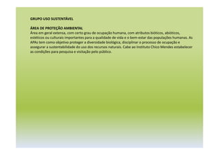 GRUPO USO SUSTENTÁVEL
ÁREA DE PROTEÇÃO AMBIENTAL
Área em geral extensa, com certo grau de ocupação humana, com atributos bióticos, abióticos,
estéticos ou culturais importantes para a qualidade de vida e o bem-estar das populações humanas. As
APAs tem como objetivo proteger a diversidade biológica, disciplinar o processo de ocupação e
assegurar a sustentabilidade do uso dos recursos naturais. Cabe ao Instituto Chico Mendes estabelecer
as condições para pesquisa e visitação pelo público.
 