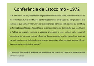 Conferência de Estocolmo - 1972
“Art. 2º Para os fins da presente convenção serão considerados como patrimônio natural: os
monumentos naturais constituídos por formações físicas e biológicas ou por grupos de tais
formações que tenham valor universal excepcional do ponto de vista estético ou científico;
as formações geológicas e fisiográficas e as zonas nitidamente delimitadas que constituam
o habitat de espécies animais e vegetais ameaçadas e que tenham valor universal
excepcional do ponto de vista da ciência ou da conservação; os sítios naturais ou as zonas
naturais estritamente delimitadas, que tenham valor universal do ponto de vista da ciência,
da conservação ou da beleza natural.”
O Brasil não tem legislação específica que corresponda aos critérios da UNESCO de preservação dos
patrimônios naturais.
 