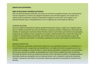 GRUPO USO SUSTENTÁVEL
ÁREA DE RELEVANTE INTERESSE ECOLÓGICO
Área em geral de pequena extensão, com pouca ou nenhuma ocupação humana, com características
naturais singulares ou mesmo que abrigam exemplares raros da biota regional. Sua criação visa a
manter esses ecossistemas naturais de importância regional ou local, bem como regular o uso
admissível destas áreas, compatibilizando-o com os objetivos da conservação da natureza.
FLORESTA NACIONAL
Área com cobertura florestal de espécies predominantemente nativas, criadas com o objetivo básico
de uso múltiplo sustentável dos recursos florestais e pesquisa científica, voltada para a descoberta de
métodos de exploração sustentável destas florestas nativas. É permitida a permanência de populações
tradicionais que habitam a área, quando de sua criação, conforme determinar o plano de manejo da
unidade. A visitação pública é permitida, mas condicionada às normas especificadas no plano de
manejo. A pesquisa é permitida e incentivada, sujeitando-se à prévia autorização do Instituto Chico
Mendes.
RESERVA EXTRATIVISTA
Área utilizada por populações extrativistas tradicionais, cuja subsistência baseia-se no extrativismo e,
complementarmente, na agricultura de subsistência e na criação de animais de pequeno porte. Sua
criação visa a proteger os meios de vida e a cultura dessas populações, assegurando o uso sustentável
dos recursos naturais da unidade. As populações que vivem nessas unidades possuem contrato de
concessão de direito real de uso, tendo em vista que a área é de domínio público. A visitação pública é
permitida, desde que compatível com os interesses locais e com o disposto no plano de manejo da
unidade. A pesquisa é permitida e incentivada, desde que haja prévia autorização do Instituto Chico
Mendes.
 
