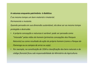 A natureza enquanto patrimônio é dialética:
É ao mesmo tempo um bem material e imaterial.
Permanente e mutante.
Quando pensada em sua dimensão sustentável, ela deve ser ao mesmo tempo
protegida e destruída:
• A própria concepção e natureza é variável: pode ser pensada como
“intocada” pelas mãos do homem (primeiras concepções dos Parques
Naturais) ou como resultado da ação do próprio homem (como o Parque do
Flamengo ou os campos de arroz ou soja).
• Por exemplo, na constituição de 1934 a classificação dos bens naturais e do
código florestal ficou sob responsabilidade do Ministério da Agricultura.
 