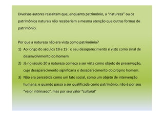 Diversos autores ressaltam que, enquanto patrimônio, a “natureza” ou os
patrimônios naturais não receberiam a mesma atenção que outras formas de
patrimônio.
Por que a natureza não era vista como patrimônio?
1) Ao longo do séculos 18 e 19 : o seu desaparecimento é visto como sinal de
desenvolvimento do homem
2) Já no século 20 a natureza começa a ser vista como objeto de preservação,
cujo desaparecimento significaria o desaparecimento do próprio homem.
3) Não era percebida como um fato social, como um objeto de intervenção
humana: e quando passa a ser qualificada como patrimônio, não é por seu
“valor intrínseco”, mas por seu valor “cultural”
 