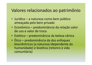 Valores relacionados ao patrimônio
• Jurídico – a natureza como bem público
ameaçada pelo bem privado
• Econômico – predominância da relação valor
de uso e valor de troca
• Estético – predominância da beleza cênica
• Ético – predominância da dos enfoques
biocrêntricos (a natureza idependente da
humanidade) e bioética (retonro à vida
comunitária)
 