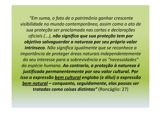 “Em suma, o fato de o patrimônio ganhar crescente
visibilidade no mundo contemporâneo, assim como o ato de
sua proteção ser proclamada nas cartas e declarações
oficiais (...), não significa que sua proteção tem por
objetivo salvaguardar a natureza por seu próprio valor
intrínseco. Não significa igualmente que se reconhece a
importância de proteger áreas naturais independentemente
do seu interesse para a sobrevivência e as “necessidades”
da espécie humana. Ao contrario, a proteção à natureza é
justificada permanentemente por seu valor cultural. Por
isso a expressão bem cultural engloba (e dilui) a expressão
bem natural – conquanto, seguidamente, elas possas ser
tratadas como coisas distintas” (Roncáglio: 27)
 