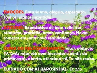 EMOÇÕES :  Entusiasmo, alegria, esperança. Sonhos, planos incontidos. ATITUDES :  Expectativa de boas colheitas, otimismo, gratidão, amor, confiança. Novos começos em uma nova realidade. CLIMA DO RELACIONAMENTO :  vital, afetuoso (V.12-As rolas são aves inocentes e gentis da primavera), aberto, atencioso –A Tv não rouba. CUIDADO COM AS RAPOSINHAS- Ct 2.15  