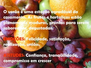O verão é uma estação agradável do casamento. As frutas e hortaliças estão plenamente maduras, prontas para serem saboreadas, degustadas. EMOÇÕES:  Felicidade, satisfação, realização, união. ATITUDES:  Confiança, tranqüilidade, compromisso em crescer  
