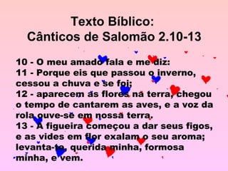 Texto Bíblico:  Cânticos de Salomão 2.10-13 10 - O meu amado fala e me diz:  11 - Porque eis que passou o inverno, cessou a chuva e se foi;  12 - aparecem as flores na terra, chegou o tempo de cantarem as aves, e a voz da rola ouve-se em nossa terra.  13 - A figueira começou a dar seus figos, e as vides em flor exalam o seu aroma; levanta-te, querida minha, formosa minha, e vem.  