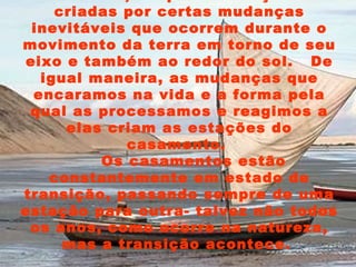 Na natureza, as quatro estações são criadas por certas mudanças inevitáveis que ocorrem durante o movimento da terra em torno de seu eixo e também ao redor do sol.  De igual maneira, as mudanças que encaramos na vida e a forma pela qual as processamos e reagimos a elas criam as estações do casamento.  Os casamentos estão constantemente em estado de transição, passando sempre de uma estação para outra- talvez não todos os anos, como ocorre na natureza, mas a transição acontece.  