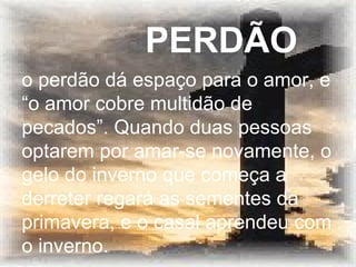 o perdão dá espaço para o amor, e “o amor cobre multidão de pecados”. Quando duas pessoas optarem por amar-se novamente, o gelo do inverno que começa a derreter regará as sementes da primavera, e o casal aprendeu com o inverno.   PERDÃO 