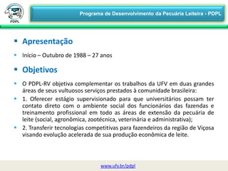  Apresentação
 Início – Outubro de 1988 – 27 anos
 Objetivos
 O PDPL-RV objetiva complementar os trabalhos da UFV em duas grandes
áreas de seus vultuosos serviços prestados à comunidade brasileira:
 1. Oferecer estágio supervisionado para que universitários possam ter
contato direto com o ambiente social dos funcionários das fazendas e
treinamento profissional em todo as áreas de extensão da pecuária de
leite (social, agronômica, zootécnica, veterinária e administrativa);
 2. Transferir tecnologias competitivas para fazendeiros da região de Viçosa
visando evolução acelerada de sua produção econômica de leite.
www.ufv.br/pdpl
Programa de Desenvolvimento da Pecuária Leiteira - PDPL
 