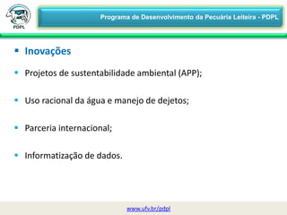  Projetos de sustentabilidade ambiental (APP);
 Uso racional da água e manejo de dejetos;
 Parceria internacional;
 Informatização de dados.
 Inovações
www.ufv.br/pdpl
Programa de Desenvolvimento da Pecuária Leiteira - PDPL
 