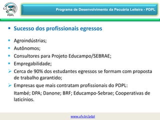  Agroindústrias;
 Autônomos;
 Consultores para Projeto Educampo/SEBRAE;
 Empregabilidade;
 Cerca de 90% dos estudantes egressos se formam com proposta
de trabalho garantido;
 Empresas que mais contratam profissionais do PDPL:
Itambé; DPA; Danone; BRF; Educampo-Sebrae; Cooperativas de
laticínios.
 Sucesso dos profissionais egressos
www.ufv.br/pdpl
Programa de Desenvolvimento da Pecuária Leiteira - PDPL
 