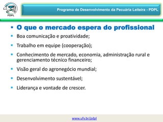  Boa comunicação e proatividade;
 Trabalho em equipe (cooperação);
 Conhecimento de mercado, economia, administração rural e
gerenciamento técnico financeiro;
 Visão geral do agronegócio mundial;
 Desenvolvimento sustentável;
 Liderança e vontade de crescer.
 O que o mercado espera do profissional
www.ufv.br/pdpl
Programa de Desenvolvimento da Pecuária Leiteira - PDPL
 