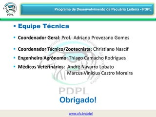 Obrigado!
www.ufv.br/pdpl
 Equipe Técnica
 Coordenador Geral: Prof. Adriano Provezano Gomes
 Coordenador Técnico/Zootecnista: Christiano Nascif
 Engenheiro Agrônomo: Thiago Camacho Rodrigues
 Médicos Veterinários: André Navarro Lobato
Marcus Vinicius Castro Moreira
Programa de Desenvolvimento da Pecuária Leiteira - PDPL
 